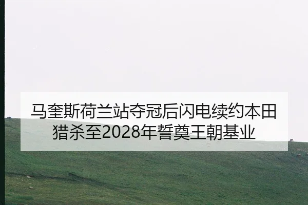 马奎斯荷兰站夺冠后闪电续约本田 猎杀至2028年誓奠王朝基业
