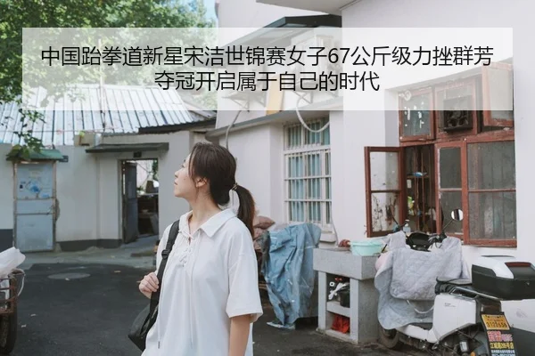 中国跆拳道新星宋洁世锦赛女子67公斤级力挫群芳夺冠开启属于自己的时代