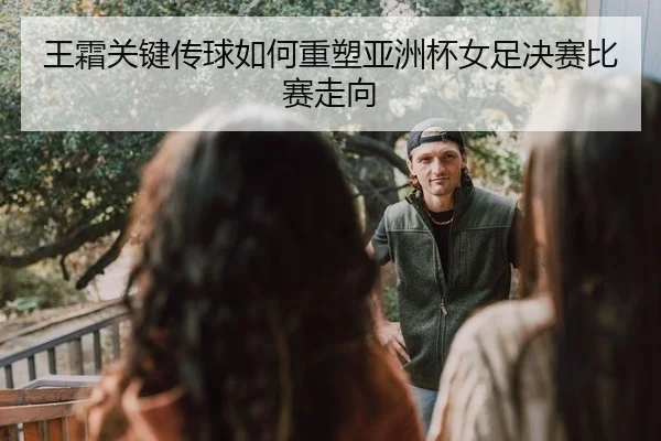 王霜关键传球如何重塑亚洲杯女足决赛比赛走向